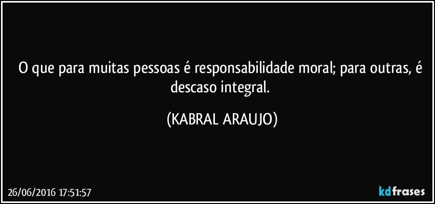 O que para muitas pessoas é responsabilidade moral; para outras, é descaso integral. (KABRAL ARAUJO)