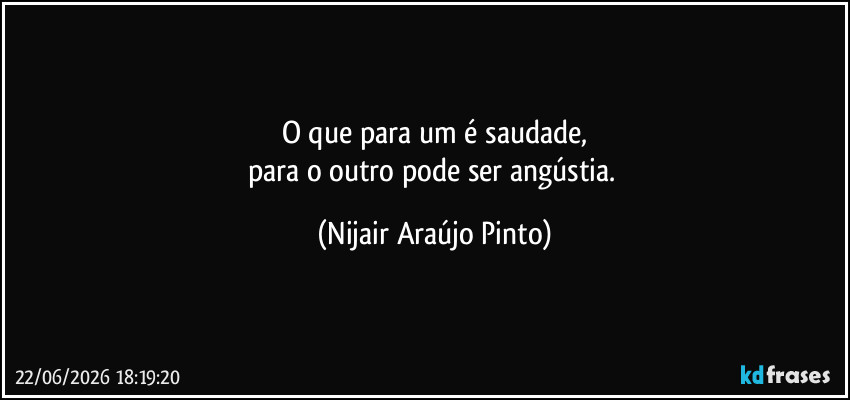 O que para um é saudade,
para o outro pode ser angústia. (Nijair Araújo Pinto)