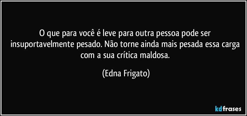 O que para você é leve para outra pessoa pode ser insuportavelmente pesado. Não torne ainda mais pesada essa carga com a sua crítica maldosa. (Edna Frigato)