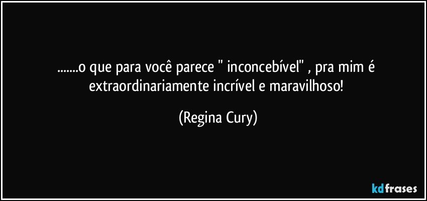 ...o que para você parece "  inconcebível" ,  pra mim é extraordinariamente incrível e maravilhoso! (Regina Cury)