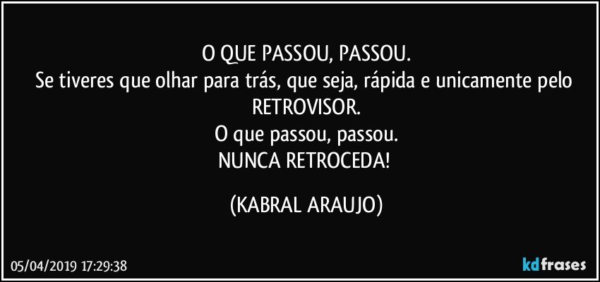 O QUE PASSOU, PASSOU.
Se tiveres que olhar para trás, que seja, rápida e unicamente pelo RETROVISOR.
O que passou, passou.
NUNCA RETROCEDA! (KABRAL ARAUJO)