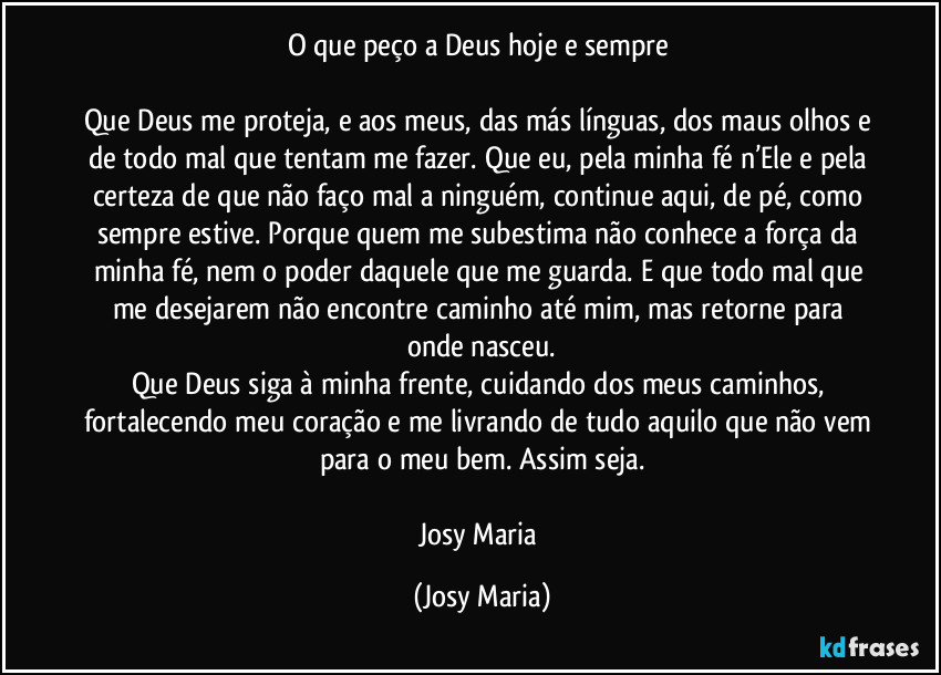 O que peço a Deus hoje e sempre 

Que Deus me proteja, e aos meus, das más línguas, dos maus olhos e de todo mal que tentam me fazer. Que eu, pela minha fé n’Ele e pela certeza de que não faço mal a ninguém, continue aqui, de pé, como sempre estive. Porque quem me subestima não conhece a força da minha fé, nem o poder daquele que me guarda. E que todo mal que me desejarem não encontre caminho até mim, mas retorne para onde nasceu.
Que Deus siga à minha frente, cuidando dos meus caminhos, fortalecendo meu coração e me livrando de tudo aquilo que não vem para o meu bem. Assim seja.

Josy Maria (Josy Maria)