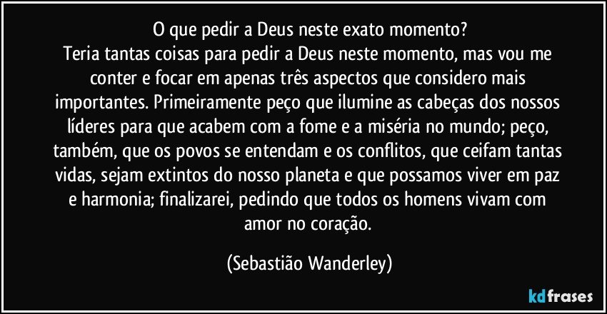 O que pedir a Deus neste exato momento?
Teria tantas coisas para pedir a Deus neste momento, mas vou me conter e focar em apenas três aspectos que considero mais importantes. Primeiramente peço que ilumine as cabeças dos nossos líderes para que acabem com a fome e a miséria no mundo; peço, também, que os povos se entendam e os conflitos, que ceifam tantas vidas, sejam extintos do nosso planeta e que possamos viver em paz e harmonia; finalizarei, pedindo que todos os homens vivam com amor no coração. (Sebastião Wanderley)