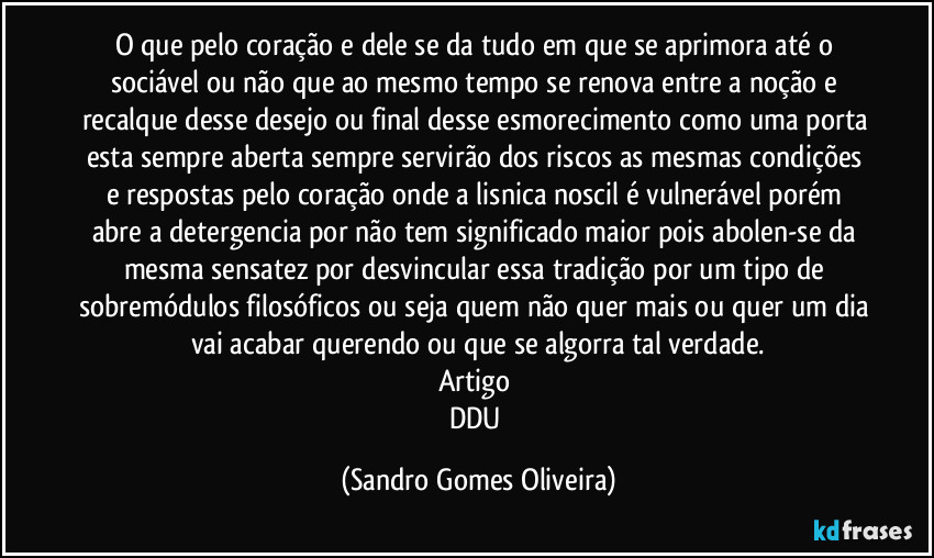 O que pelo coração e dele se da tudo em que se aprimora até o sociável ou não que ao mesmo tempo se renova entre a noção e recalque desse desejo ou final desse esmorecimento como uma porta esta sempre aberta sempre servirão dos riscos as mesmas condições e respostas pelo coração onde a lisnica noscil é vulnerável porém abre a detergencia por não tem significado maior pois abolen-se da mesma sensatez por desvincular essa tradição por um tipo de sobremódulos filosóficos ou seja quem não quer mais ou quer um dia vai acabar querendo ou que se algorra tal verdade.
Artigo 
DDU (Sandro Gomes Oliveira)