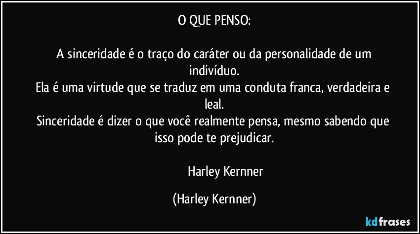 O QUE PENSO:
​
​A sinceridade é o traço do caráter ou da personalidade de um indivíduo.
Ela é uma virtude que se traduz em uma conduta franca, verdadeira e leal.
Sinceridade é dizer o que você realmente pensa, mesmo sabendo que isso pode te prejudicar.
 
                               Harley Kernner (Harley Kernner)