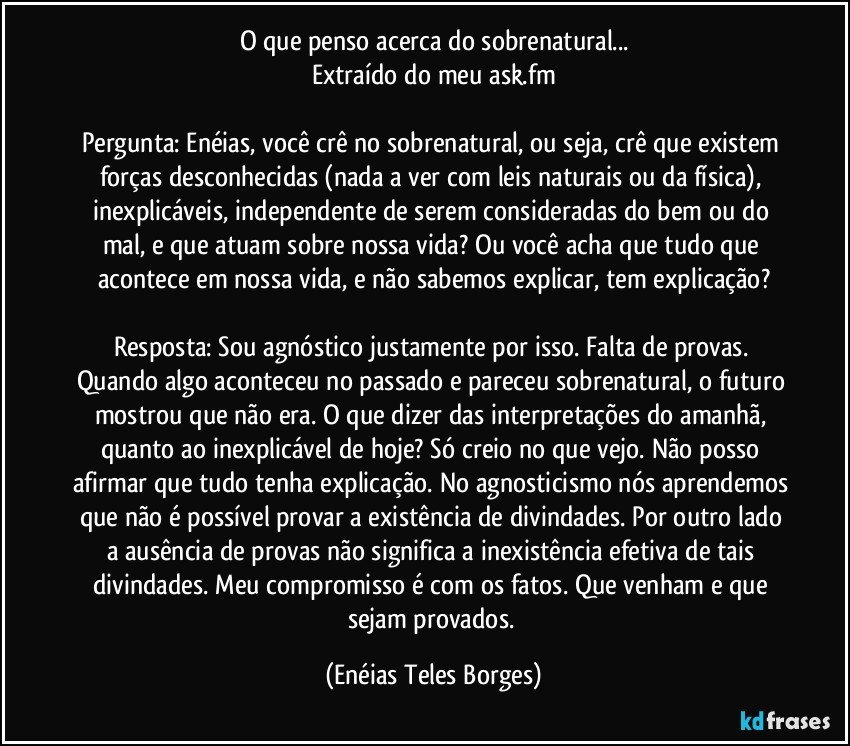 O que penso acerca do sobrenatural...
Extraído do meu ask.fm

Pergunta: Enéias, você crê no sobrenatural, ou seja, crê que existem forças desconhecidas (nada a ver com leis naturais ou da física), inexplicáveis, independente de serem consideradas do bem ou do mal, e que atuam sobre nossa vida? Ou você acha que tudo que acontece em nossa vida, e não sabemos explicar, tem explicação?

Resposta: Sou agnóstico justamente por isso. Falta de provas. Quando algo aconteceu no passado e pareceu sobrenatural, o futuro mostrou que não era. O que dizer das interpretações do amanhã, quanto ao inexplicável de hoje? Só creio no que vejo. Não posso afirmar que tudo tenha explicação. No agnosticismo nós aprendemos que não é possível provar a existência de divindades. Por outro lado a ausência de provas não significa a inexistência efetiva de tais divindades. Meu compromisso é com os fatos. Que venham e que sejam provados. (Enéias Teles Borges)