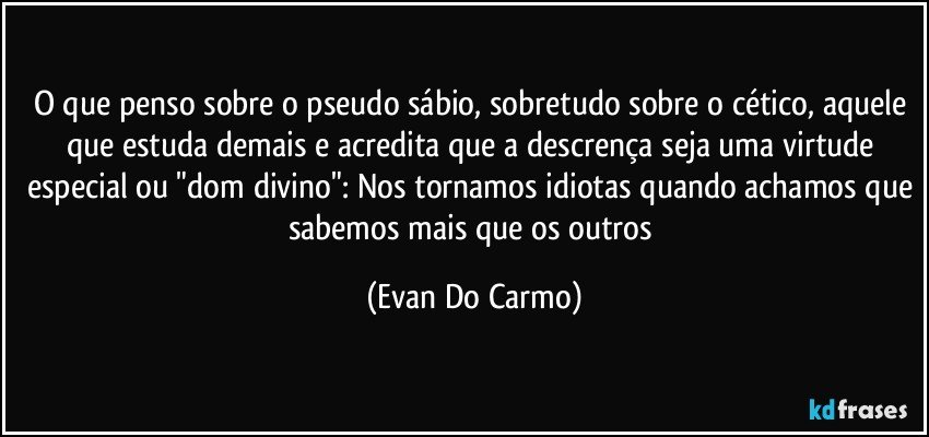 O que penso sobre o pseudo sábio, sobretudo sobre o cético, aquele que estuda demais e acredita que a descrença seja uma virtude especial ou "dom divino": Nos tornamos idiotas quando achamos que sabemos mais que os outros (Evan Do Carmo)