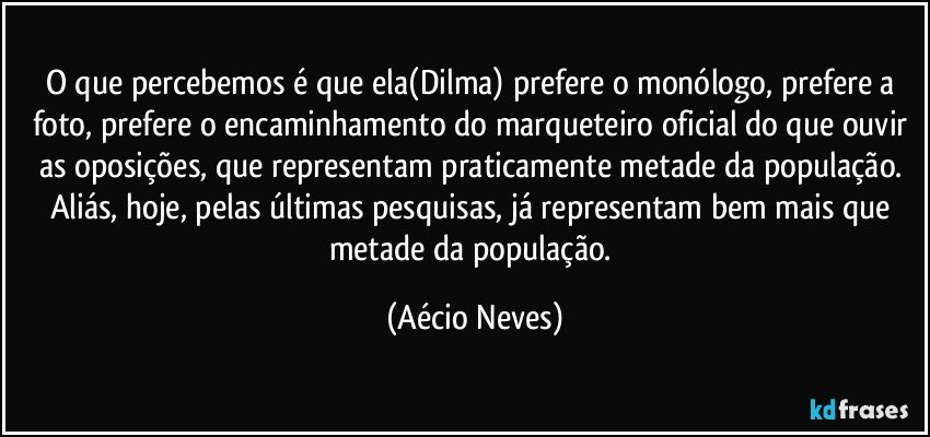 O que percebemos é que ela(Dilma) prefere o monólogo, prefere a foto, prefere o encaminhamento do marqueteiro oficial do que ouvir as oposições, que representam praticamente metade da população. Aliás, hoje, pelas últimas pesquisas, já representam bem mais que metade da população. (Aécio Neves)