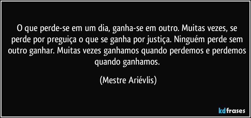 O que perde-se em um dia, ganha-se em outro. Muitas vezes, se perde por preguiça o que se ganha por justiça. Ninguém perde sem outro ganhar. Muitas vezes ganhamos quando perdemos e perdemos quando ganhamos. (Mestre Ariévlis)