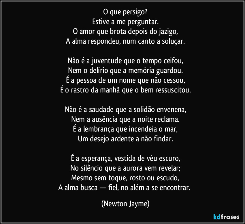 O que persigo?
Estive a me perguntar.
O amor que brota depois do jazigo,
A alma respondeu, num canto a soluçar.
Não é a juventude que o tempo ceifou,
Nem o delírio que a memória guardou.
É a pessoa de um nome que não cessou,
É o rastro da manhã que o bem ressuscitou.
Não é a saudade que a solidão envenena,
Nem a ausência que a noite reclama.
É a lembrança que incendeia o mar,
Um desejo ardente a não findar.
É a esperança, vestida de véu escuro,
No silêncio que a aurora vem revelar;
Mesmo sem toque, rosto ou escudo,
A alma busca — fiel, no além a se encontrar. (Newton Jayme)