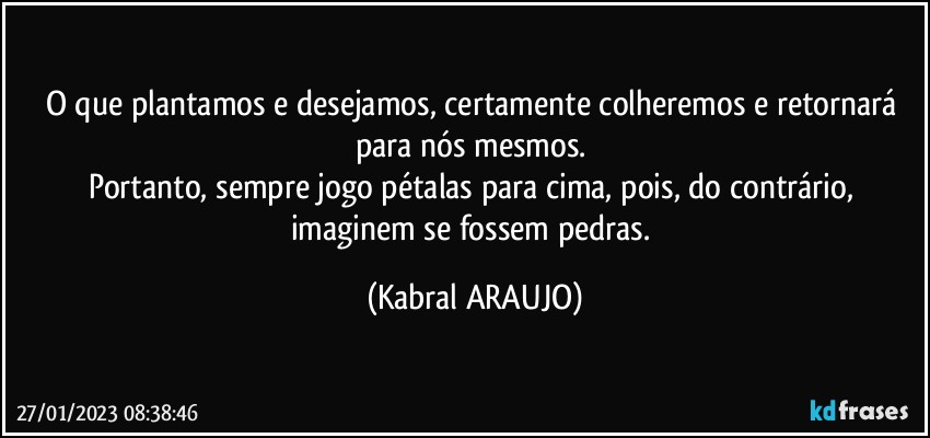 O que plantamos e desejamos, certamente colheremos e retornará para nós mesmos.  
Portanto, sempre jogo pétalas para cima, pois, do contrário, imaginem se fossem pedras. (KABRAL ARAUJO)