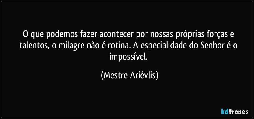 O que podemos fazer acontecer por nossas próprias forças e talentos, o milagre não é rotina.  A especialidade do Senhor é o impossível. (Mestre Ariévlis)