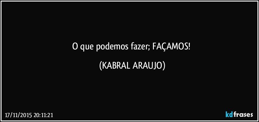 O que podemos fazer; FAÇAMOS! (KABRAL ARAUJO)