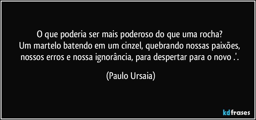 O que poderia ser mais poderoso do que uma rocha? 
Um martelo batendo em um cinzel, quebrando nossas paixões, nossos erros e nossa ignorância, para despertar para o novo .'. (Paulo Ursaia)