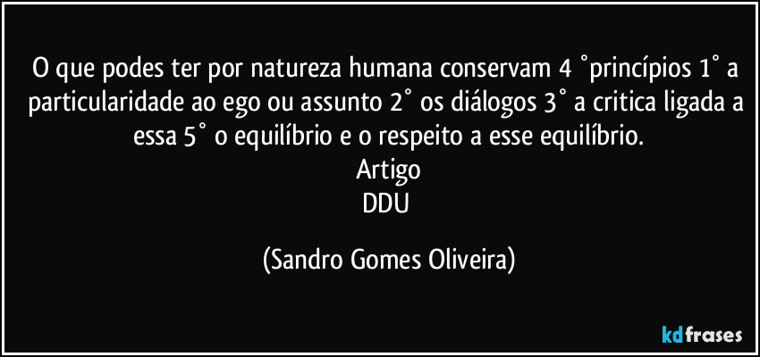 O que podes ter por natureza humana  conservam  4 °princípios 1° a particularidade ao ego ou assunto 2° os diálogos 3° a critica ligada a essa 5° o equilíbrio e o respeito a esse equilíbrio.
Artigo
DDU (Sandro Gomes Oliveira)