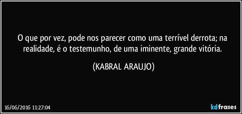 O que por vez, pode nos parecer como uma terrível derrota; na realidade, é o testemunho, de uma iminente, grande vitória. (KABRAL ARAUJO)