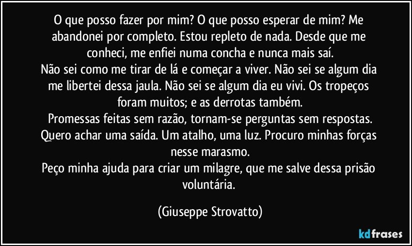 O que posso fazer por mim? O que posso esperar de mim? Me abandonei por completo. Estou repleto de nada. Desde que me conheci, me enfiei numa concha e nunca mais saí.
Não sei como me tirar de lá e começar a viver. Não sei se algum dia me libertei dessa jaula. Não sei se algum dia eu vivi. Os tropeços foram muitos; e as derrotas também.
Promessas feitas sem razão, tornam-se perguntas sem respostas.
Quero achar uma saída. Um atalho, uma luz. Procuro minhas forças nesse marasmo.
Peço minha ajuda para criar um milagre, que me salve dessa prisão voluntária. (Giuseppe Strovatto)