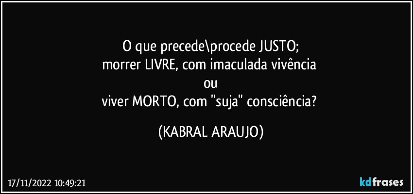 O que precede\procede JUSTO;
morrer LIVRE, com imaculada vivência 
ou
viver MORTO, com "suja" consciência? (KABRAL ARAUJO)