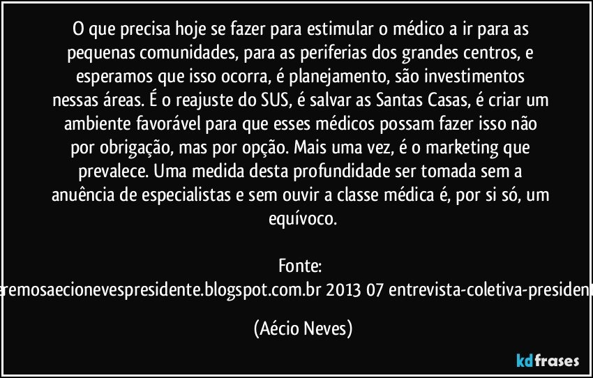 O que precisa hoje se fazer para estimular o médico a ir para as pequenas comunidades, para as periferias dos grandes centros, e esperamos que isso ocorra, é planejamento, são investimentos nessas áreas. É o reajuste do SUS, é salvar as Santas Casas, é criar um ambiente favorável para que esses médicos possam fazer isso não por obrigação, mas por opção. Mais uma vez, é o marketing que prevalece. Uma medida desta profundidade ser tomada sem a anuência de especialistas e sem ouvir a classe médica é, por si só, um equívoco.

Fonte: http://www.queremosaecionevespresidente.blogspot.com.br/2013/07/entrevista-coletiva-presidente-nacional.html (Aécio Neves)