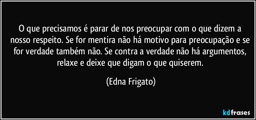 O que precisamos é parar de nos preocupar com o que dizem a nosso respeito. Se for mentira não há motivo para preocupação e se for verdade também não.  Se contra a verdade não há argumentos, relaxe e deixe que digam o que quiserem. (Edna Frigato)