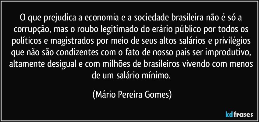 O que prejudica a economia e a sociedade brasileira não é só a corrupção, mas o roubo legitimado do erário público por todos os políticos e magistrados por meio de seus altos salários e privilégios que não são condizentes com o fato de nosso país ser improdutivo, altamente desigual e com milhões de brasileiros vivendo com menos de um salário mínimo. (Mário Pereira Gomes)