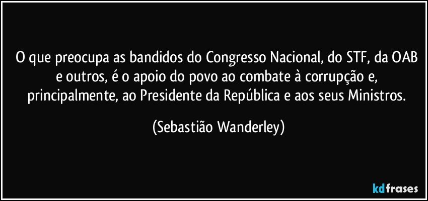 O que preocupa as bandidos do Congresso Nacional, do STF, da OAB e outros, é o apoio do povo ao combate à corrupção e, principalmente, ao Presidente da República e aos seus Ministros. (Sebastião Wanderley)