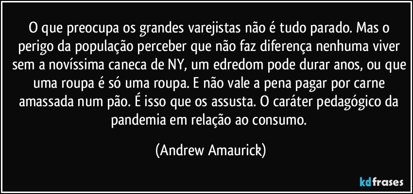 O que preocupa os grandes varejistas não é tudo parado. Mas o perigo da população perceber que não faz diferença nenhuma viver sem a novíssima caneca de NY, um edredom pode durar anos, ou que uma roupa é só uma roupa. E não vale a pena pagar por carne amassada num pão. É isso que os assusta. O caráter pedagógico da pandemia em relação ao consumo. (Andrew Amaurick)