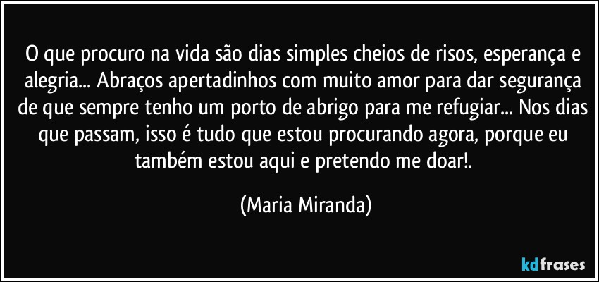 O que procuro na vida são dias simples cheios de risos, esperança e alegria... Abraços apertadinhos com muito amor para dar segurança de que sempre tenho um porto de abrigo para me refugiar... Nos dias que passam,  isso é tudo que estou procurando agora, porque eu também estou aqui e pretendo me doar!. (Maria Miranda)