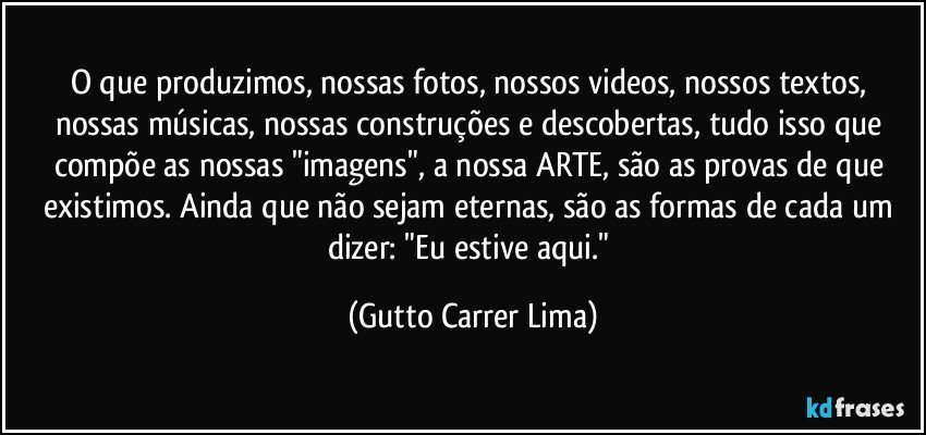 O que produzimos, nossas fotos, nossos videos, nossos textos, nossas músicas, nossas construções e descobertas, tudo isso que compõe as nossas "imagens", a nossa ARTE, são as provas de que existimos. Ainda que não sejam eternas, são as formas de cada um dizer: "Eu estive aqui." (Gutto Carrer Lima)