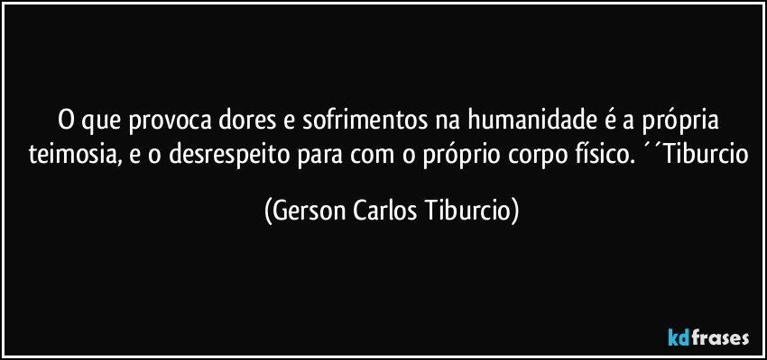 O que provoca dores e sofrimentos na humanidade é a própria teimosia, e o desrespeito para com o próprio corpo físico. ´´Tiburcio (Gerson Carlos Tiburcio)