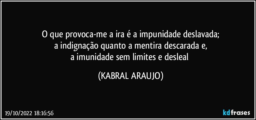 O que provoca-me a ira é a impunidade deslavada;
a indignação quanto a mentira descarada e,
a imunidade sem limites e desleal (KABRAL ARAUJO)