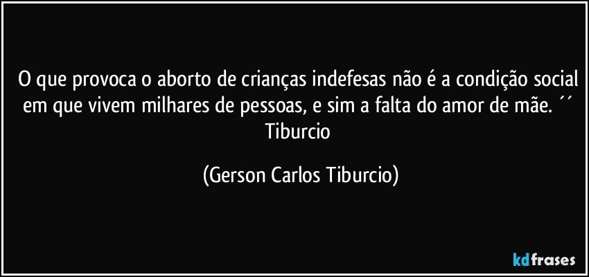 O que provoca o aborto de crianças indefesas não é a condição social em que vivem milhares de pessoas, e sim a falta do amor de mãe. ´´ Tiburcio (Gerson Carlos Tiburcio)