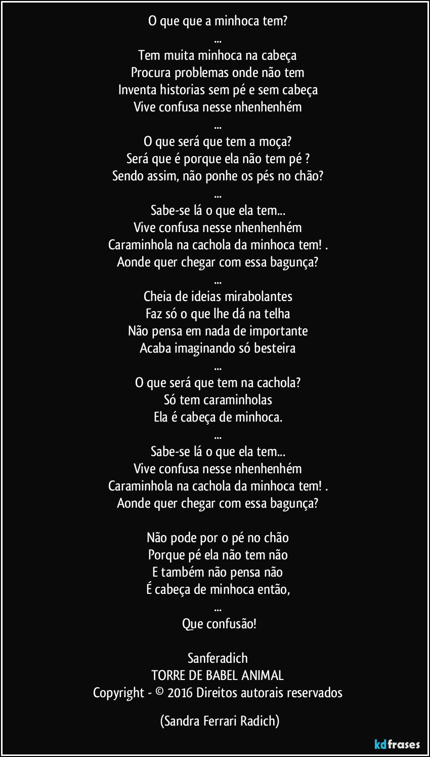 O que que a minhoca tem? 
... 
Tem muita minhoca na cabeça 
Procura problemas onde não tem 
Inventa historias sem pé e sem cabeça 
Vive confusa nesse nhenhenhém 
... 
O que será que tem a moça? 
Será que é porque ela não tem pé ? 
Sendo assim, não ponhe os pés no chão? 
... 
Sabe-se lá o que ela tem... 
Vive confusa nesse nhenhenhém 
Caraminhola na cachola da minhoca tem! . 
Aonde quer chegar com essa bagunça? 
... 
Cheia de ideias mirabolantes 
Faz só o que lhe dá na telha 
Não pensa em nada de importante 
Acaba imaginando só besteira 
... 
O que será que tem na cachola? 
Só tem caraminholas 
Ela é cabeça de minhoca. 
... 
Sabe-se lá o que ela tem... 
Vive confusa nesse nhenhenhém 
Caraminhola na cachola da minhoca tem! . 
Aonde quer chegar com essa bagunça? 

Não pode por o pé no chão 
Porque pé ela não tem não 
E também não pensa não 
É cabeça de minhoca então, 
... 
Que confusão!

Sanferadich 
TORRE DE BABEL ANIMAL 
Copyright - © 2016 Direitos autorais reservados (Sandra Ferrari Radich)