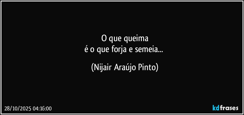 O que queima
é o que forja e semeia... (Nijair Araújo Pinto)