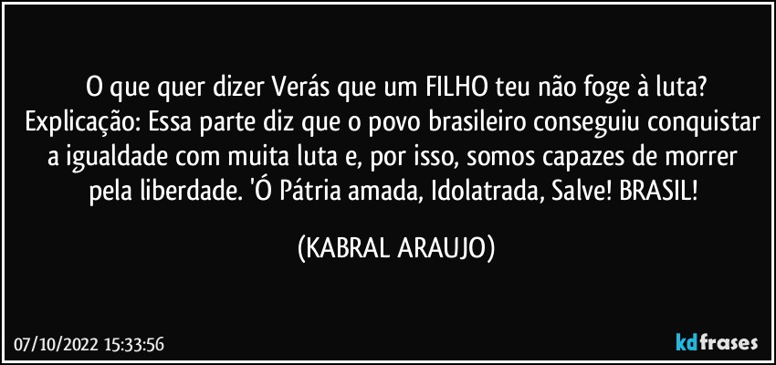 O que quer dizer Verás que um FILHO teu não foge à luta?
Explicação: Essa parte diz que o povo brasileiro conseguiu conquistar a igualdade com muita luta e, por isso, somos capazes de morrer pela liberdade. 'Ó Pátria amada, Idolatrada, Salve! BRASIL! (KABRAL ARAUJO)