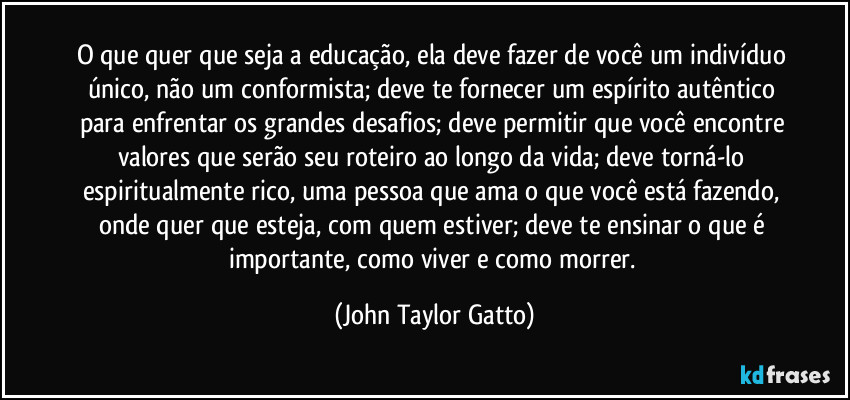 O que quer que seja a educação, ela deve fazer de você um indivíduo único, não um conformista; deve te fornecer um espírito autêntico para enfrentar os grandes desafios; deve permitir que você encontre valores que serão seu roteiro ao longo da vida; deve torná-lo espiritualmente rico, uma pessoa que ama o que você está fazendo, onde quer que esteja, com quem estiver; deve te ensinar o que é importante, como viver e como morrer. (John Taylor Gatto)