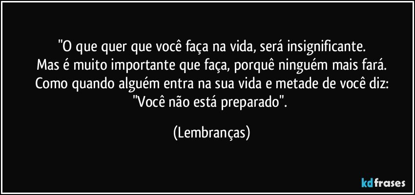 "O que quer que você faça na vida, será insignificante.
Mas é muito importante que faça, porquê ninguém mais fará.
Como quando alguém entra na sua vida e metade de você diz:
"Você não está preparado". (Lembranças)