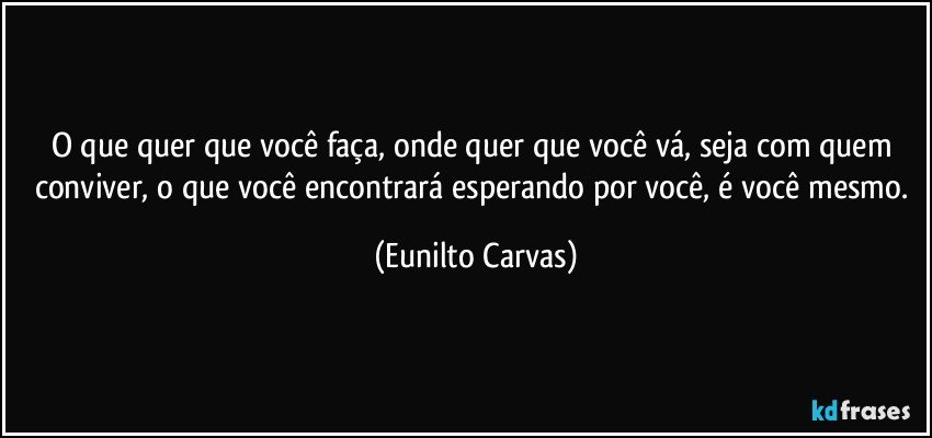 O que quer que você faça, onde quer que você vá, seja com quem conviver, o que você encontrará esperando por você, é você mesmo. (Eunilto Carvas)