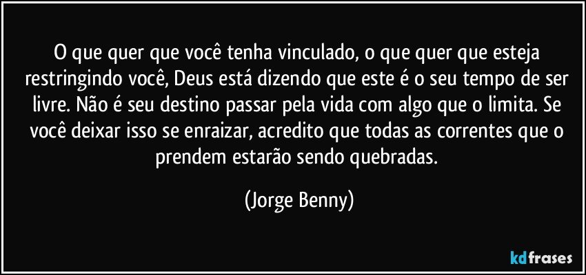 O que quer que você tenha vinculado, o que quer que esteja restringindo você, Deus está dizendo que este é o seu tempo de ser livre. Não é seu destino passar pela vida com algo que o limita. Se você deixar isso se enraizar, acredito que todas as correntes que o prendem estarão sendo quebradas. (Jorge Benny)