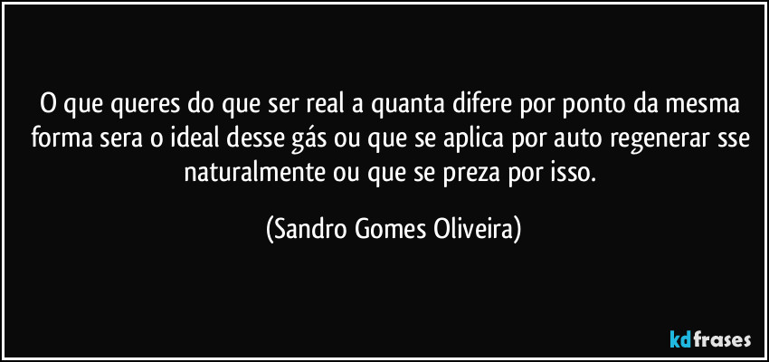 O que queres do que ser real a quanta difere por ponto da mesma forma sera o ideal desse gás ou que se aplica por auto regenerar sse naturalmente ou que se preza por isso. (Sandro Gomes Oliveira)