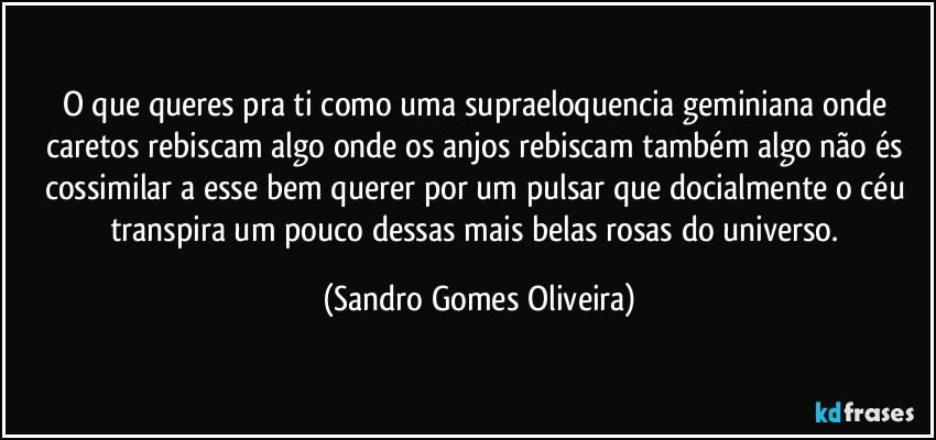 O que queres pra ti como uma supraeloquencia geminiana onde caretos rebiscam algo onde os anjos rebiscam também algo não és cossimilar a esse bem querer por um pulsar que docialmente o céu transpira um pouco dessas mais belas rosas do universo. (Sandro Gomes Oliveira)