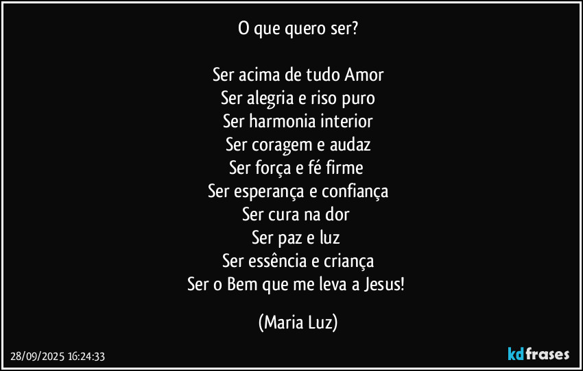O que quero ser?

Ser acima de tudo Amor
Ser alegria e riso puro
Ser harmonia interior
Ser coragem e audaz
Ser força e fé firme 
Ser esperança e confiança
Ser cura na dor 
Ser paz e luz 
Ser essência e criança
Ser o Bem que me leva a Jesus! (Maria Luz)