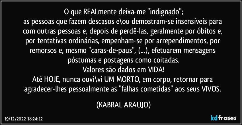 O que REALmente deixa-me "indignado";
as pessoas que fazem descasos e\ou demostram-se insensíveis para com outras pessoas e, depois de perdê-las, geralmente por óbitos e, por tentativas ordinárias, empenham-se por arrependimentos, por remorsos e, mesmo "caras-de-paus", (...), efetuarem mensagens póstumas e postagens como coitadas.
Valores são dados em VIDA!
Até HOJE, nunca ouvi\vi UM MORTO, em corpo, retornar para agradecer-lhes pessoalmente as "falhas cometidas" aos seus VIVOS. (KABRAL ARAUJO)