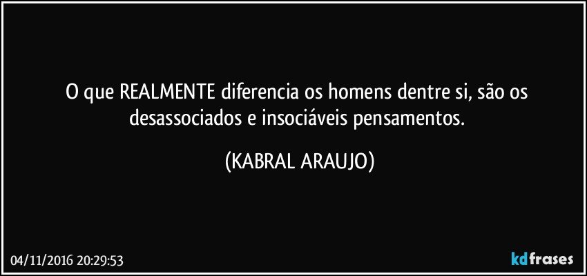 O que REALMENTE diferencia os homens dentre si, são os desassociados e insociáveis pensamentos. (KABRAL ARAUJO)