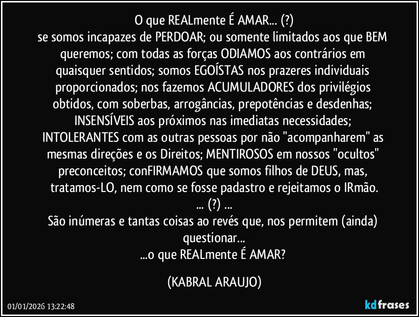 O que REALmente É AMAR... (?)
se somos incapazes de PERDOAR; ou somente limitados aos que BEM queremos; com todas as forças ODIAMOS aos contrários em quaisquer sentidos; somos EGOÍSTAS nos prazeres individuais proporcionados; nos fazemos ACUMULADORES dos privilégios obtidos, com soberbas, arrogâncias, prepotências e desdenhas; INSENSÍVEIS aos próximos nas imediatas necessidades; INTOLERANTES com as outras pessoas por não "acompanharem" as mesmas direções e os Direitos; MENTIROSOS em nossos "ocultos" preconceitos; conFIRMAMOS que somos filhos de DEUS, mas, tratamos-LO, nem como se fosse padastro e rejeitamos o IRmão.
... (?) ...
São inúmeras e tantas coisas ao revés que, nos permitem (ainda) questionar...
...o que REALmente É AMAR? (KABRAL ARAUJO)