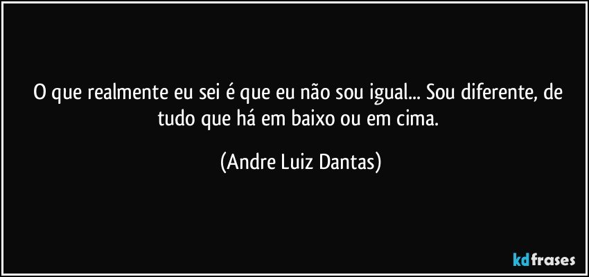 O que realmente eu sei é que eu não sou igual... Sou diferente, de tudo que há em baixo ou em cima. (Andre Luiz Dantas)