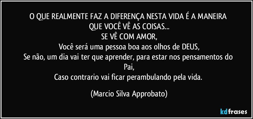 O QUE REALMENTE FAZ A DIFERENÇA NESTA VIDA É A MANEIRA QUE VOCÊ VÊ AS COISAS...
SE VÊ COM AMOR,
Você será uma pessoa boa aos olhos de DEUS,
Se não, um dia vai ter que aprender, para estar nos pensamentos do Pai,
Caso contrario vai ficar perambulando pela vida. (Marcio Silva Approbato)