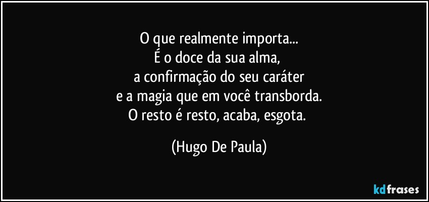 O que realmente importa...
É o doce da sua alma, 
a confirmação do seu caráter
e a magia que em você transborda.
O resto é resto, acaba, esgota. (Hugo De Paula)