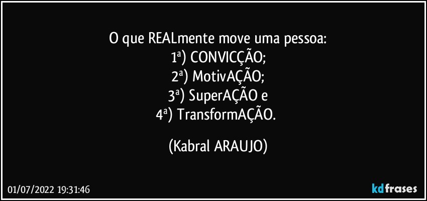 O que REALmente move uma pessoa:
1ª) CONVICÇÃO;
2ª) MotivAÇÃO;
3ª) SuperAÇÃO e
4ª) TransformAÇÃO. (KABRAL ARAUJO)