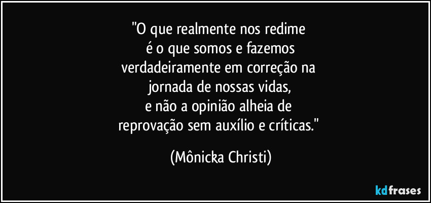 "O que realmente nos redime 
é o que somos e fazemos
verdadeiramente em correção na 
jornada de nossas vidas,
e não a opinião alheia de 
reprovação sem auxílio e críticas." (Mônicka Christi)